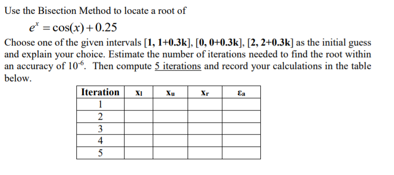 Use the Bisection Method to locate a root of
e* = cos(x)+0.25
Choose one of the given intervals [1, 1+0.3k], [0, 0+0.3k], [2, 2+0.3k] as the initial guess
and explain your choice. Estimate the number of iterations needed to find the root within
an accuracy of 10“. Then compute 5 iterations and record your calculations in the table
below.
Iteration
XI
Xu
Xr
Ea
1
2
3
4
5
