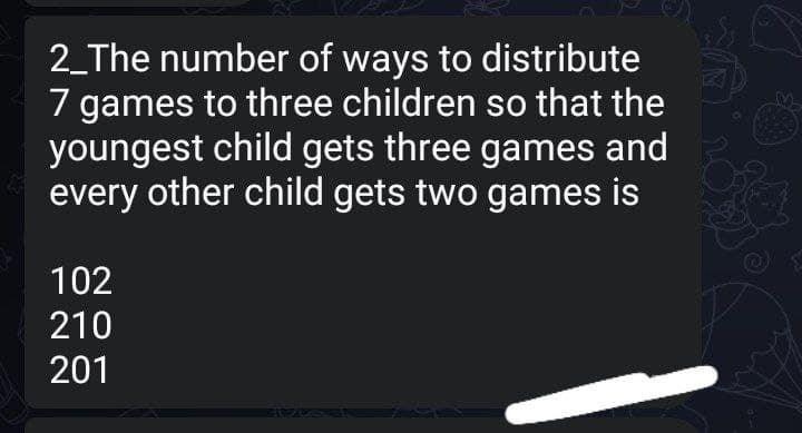 2_The number of ways to distribute
7 games to three children so that the
youngest child gets three games and
every other child gets two games is
102
210
201
