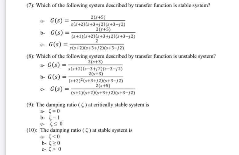 (7): Which of the following system described by transfer function is stable system?
2(s+5)
a- G(s) =
%3D
s(s+2)(s+3+j2)(s+3-j2)
2(s+5)
b- G(s) =
(s+1)(s+2)(s+3+j2)(s+3-j2)
2
c- G(s) =
s(s+2)(s+3+j2)(s+3-j2)
(8): Which of the following system described by transfer function is unstable system?
a- G(s) =
2(s+3)
s(s+2)(s-3+j2)(s-3-j2)
2(s+3)
(s+2)2(s+3+j2)(s+3-j2)
2(s+5)
b- G(s):
c- G(s) =
(s+1)(s+2)(s+3+j2)(s+3-j2)
(9): The damping ratio () at critically stable system is
a- (=0
b- =1
c- 5 0
(10): The damping ratio () at stable system is
a- <0
b- (20
c- > 0

