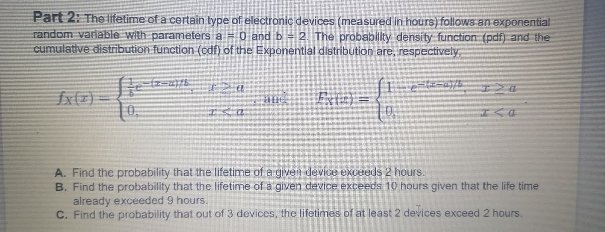 Part 2: The lifetime of a certain type of electronic devices (measured in hours) follows an exponential
random variable with parameters a = 0 and b = 2. The probability density function (pdf) and the
cumulative distribution function (cdf) of the Exponential distribution are, respectively,
fx(x) =D
10.
Exte):
and
A. Find the probability that the lifetime ofa given device exceeds 2 hours.
B. Find the probability that the lifetime of a given device exceeds 10 hours given that the life time
already exceeded 9 hours.
C. Find the probability that out of 3 devices, the lifetimes of at least 2 devices exceed 2 hours.
