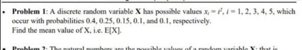 Problem 1: A discrete random variable X has possible values x, = , i = 1, 2, 3, 4, 5, which
occur with probabilities 0.4, 0.25, 0.15, 0.1, and 0.1, respectively.
Find the mean value of X, i.e. E[X].
Problem 2. The natural numbers are the no
ible values of a random variable Y. that is
