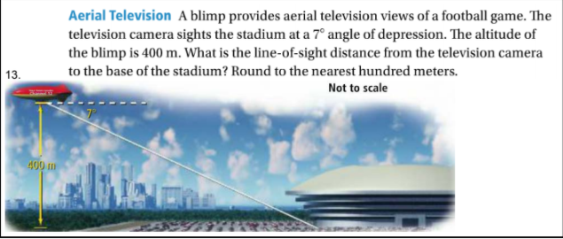 Aerial Television A blimp provides aerial television views of a football game. The
television camera sights the stadium at a 7° angle of depression. The altitude of
the blimp is 400 m. What is the line-of-sight distance from the television camera
13.
to the base of the stadium? Round to the nearest hundred meters.
Not to scale
400 m
