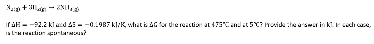 N2(g) + 3H2(g)
→ 2NH3(g)
If AH = -92.2 kJ and AS = -0.1987 kJ/K, what is AG for the reaction at 475°C and at 5°C? Provide the answer in kJ. In each case,
is the reaction spontaneous?
