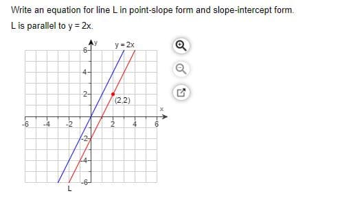 Write an equation for line L in point-slope form and slope-intercept form.
Lis parallel to y = 2x.
Ay
6-
y = 2x
Q
4-
2-
(2,2)
-6
-4
-2
6.
L
