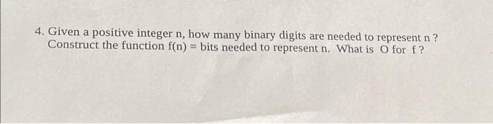 4. Given a positive integer n, how many binary digits are needed to represent n?
Construct the function f(n) = bits needed to represent n. What is O for f?