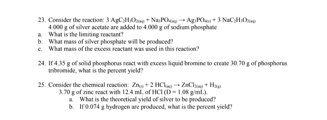 23. Consider the reaction: 3 AgC2H3O2(aq) + NazPO4(aq) → Ag3PO4(s) + 3 NaC2H3O2(aq)
4.000 g of silver acetate are added to 4.000 g of sodium phosphate
What is the limiting reactant?
b.
а.
What mass of silver phosphate will be produced?
What mass of the excess reactant was used in this reaction?
с.
24. If 4.35 g of solid phosphorus react with excess liquid bromine to create 30.70 g of phosphorus
tribromide, what is the percent yield?
25. Consider the chemical reaction: Zns) + 2 HCl(ag) → ZNC12(aq) + H2«g)
3.70 g of zinc react with 12.4 mL of HCl (D = 1.08 g/mL).
What is the theoretical yield of silver to be produced?
b. If 0.074 g hydrogen are produced, what is the percent yield?
а.
