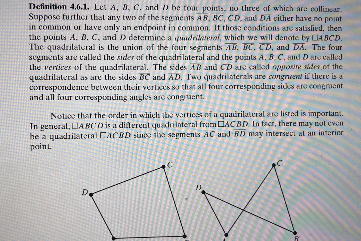Definition 4.6.1. Let A, B, C, and D be four points, no three of which are collinear.
Suppose further that any two of the segments AB, BC, CD, and DA either have no point
in common or have only an endpoint in common. If those conditions are satisfied, then
the points A, B, C, and D determine a quadrilateral, which we will denote by DABCD.
The quadrilateral is the union of the four segments AB, BC, CD, and DA. The four
segments are called the sides of the quadrilateral and the points A, B, C, and D are called
the vertices of the quadrilateral. The sides AB and CD are called opposite sides of the
quadrilateral as are the sides BC and AD. Two quadrilaterals are congruent if there is a
correspondence between their vertices so that all four corresponding sides are congruent
and all four corresponding angles are congruent.
listed is important.
Notice that the order in which the vertices of a quadrilateral
In general, ABCD is a different quadrilateral from DACBD. In fact, there may not even
be a quadrilateral DAC BD since the segments AC and BD may intersect at an interior
point.
D
De
B.
