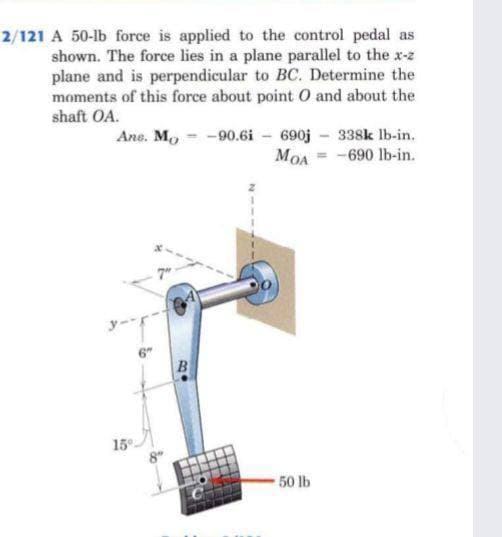 2/121 A 50-lb force is applied to the control pedal as
shown. The force lies in a plane parallel to the x-z
plane and is perpendicular to BC. Determine the
moments of this force about point O and about the
shaft OA.
Ane. Mo - -90.6i - 690j 338k lb-in.
MOA = -690 lb-in.
15
50 lb
