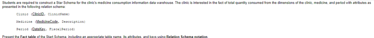 Students are required to construct a Star Schema for the clinic's medicine consumption information data warehouse. The clinic is interested in the fact of total quantity consumed from the dimensions of the clinic, medicine, and period with attributes as
presented in the following relation schema:
Clinic (CliniclD, ClinicName)
Medicine (MedicineCode, Description)
Period (DateKey, Fiscal Period)
Present the Fact table of the Start Schema, including an appropriate table name. its attributes, and keys using Relation Schema notation.