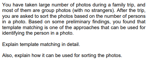 You have taken large number of photos during a family trip, and
most of them are group photos (with no strangers). After the trip,
you are asked to sort the photos based on the number of persons
in a photo. Based on some preliminary findings, you found that
template matching is one of the approaches that can be used for
identifying the person in a photo.
Explain template matching in detail.
Also, explain how it can be used for sorting the photos.