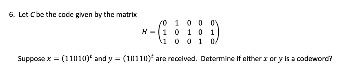 6. Let C be the code given by the matrix
H =
/0 1
00
1 0 10
1 0 01 0/
Suppose x = (11010) and y = (10110)t are received. Determine if either x or y is a codeword?