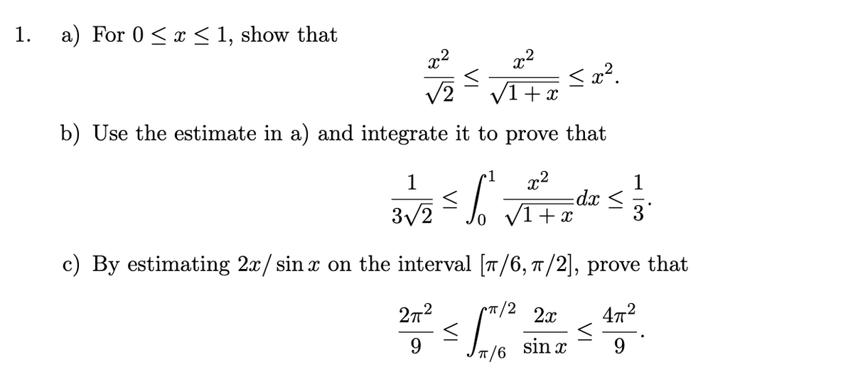 1.
a) For 0 ≤ x ≤ 1, show that
x²
<
<x².
√2
+ x
b) Use the estimate in a) and integrate it to prove that
1
x²
S
-dx ≤
3√2
+x
3
c) By estimating 2x/sinx on the interval [π/6, π/2], prove that
pπ/2 2x
4π²
27²
9
9
<
x²
sin x