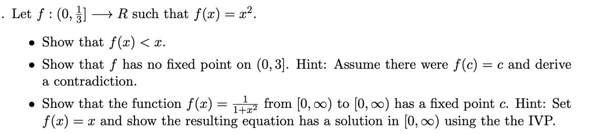 =. Let f : (0,
→ R such that f(x) = x².
• Show that f(x) < x.
• Show that f has no fixed point on (0, 3]. Hint: Assume there were f(c) = c and derive
a contradiction.
1
• Show that the function f(x) = from [0, 0) to [0, 0) has a fixed point c. Hint: Set
f (x) = x and show the resulting equation has a solution in [0, ∞) using the the IVP.
1+x²
