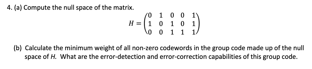 4. (a) Compute the null space of the matrix.
0 1
H = 1 0
0
0
00
10
1 1 1/
(b) Calculate the minimum weight of all non-zero codewords in the group code made up of the null
space of H. What are the error-detection and error-correction capabilities of this group code.