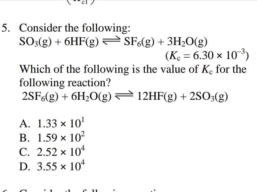 5. Consider the following:
SO3(g) + 6HF(g) SF6(g) + 3H2O(g)
(Ke = 6.30 × 10³)
Which of the following is the value of K for the
following reaction?
2SF6(g) + 6H2O(g) = 12HF(g) + 2SO3(g)
А. 1.33 х 10"
В. 1.59 х 10?
С. 2.52 х 10*
D. 3.55 x 104
