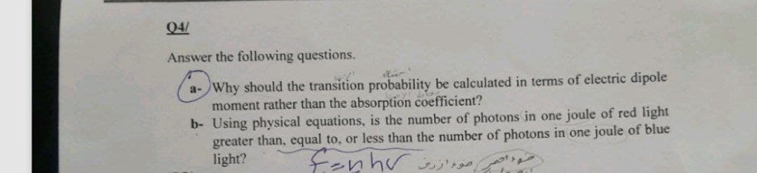 04/
Answer the following questions.
a-Why should the transition probability be calculated in terms of electric dipole
moment rather than the absorption coefficient?
b- Using physical equations, is the number of photons in one joule of red light
greater than, equal to, or less than the number of photons in one joule of blue
light?
ور احمر مو ازرق nhv