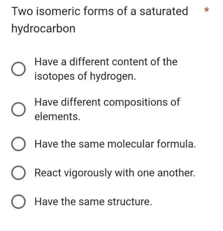 Two isomeric forms of a saturated
hydrocarbon
O
Have a different content of the
isotopes of hydrogen.
Have different compositions of
elements.
O Have the same molecular formula.
React vigorously with one another.
O Have the same structure.
*