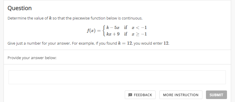 Question
Determine the value of k so that the piecewise function below is continuous.
Sk- 5æ if a < -1
kæ + 9 if a 2-1
f(z) =
Give just a number for your answer. For example, if you found k = 12, you would enter 12.
Provide your answer below:
FEEDBACK
MORE INSTRUCTION
SUBMIT
