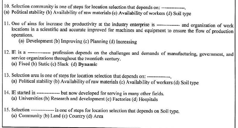 10. Selection community is one of steps for location selection that depends on: -
(a) Political stability (b) Availability of raw materials (c) Availability of workers (d) Soil type
11. One of aims for increase the productivity at the industry enterprise is --
locations in a scientific and accurate improved for machines and equipment to ensure the flow of production
operations.
(a) Development (b) Improving (c) Planning (d) Increasing
and organization of work
12. IE is a
---- profession depends on the challenges and demands of manufacturing, government, and
service organizations throughout the twentieth century.
(a) Fixed (b) Static (c) Slack (d) Dynamic
13. Selection area is one of steps for location selection that depends on: ----
(a) Political stability (b) Availability of raw materials (c) Availability of workers (d) Soil type
----
14. IE started in - - but now developed for serving in many other fields.
(a) Universities (b) Research and development (c) Factories (d) Hospitals
15. Selection ----
is one of steps for location selection that depends on Soil type.
(a) Community (b) Land (c) Country (d) Area
