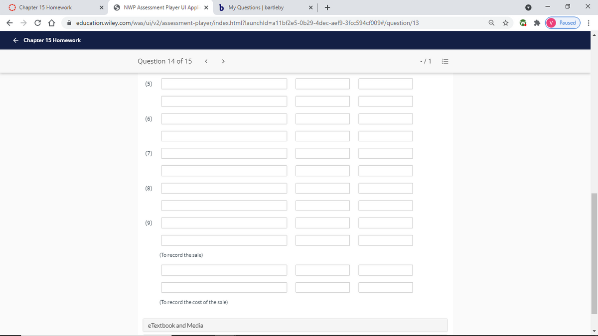 O Chapter 15 Homework
O NWP Assessment Player UI Appli x
b My Questions | bartleby
+
A education.wiley.com/was/ui/v2/assessment-player/index.html?launchld=a11bf2e5-0b29-4dec-aef9-3fcc594cf009#/question/13
Paused
+ Chapter 15 Homework
Question 14 of 15
-/1
>
(5)
(6)
(7)
(8)
(9)
(To record the sale)
(To record the cost of the sale)
eTextbook and Media
