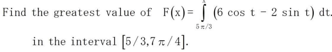 Find the greatest value of F(x)= | (6 cos t - 2 sin t) dt.
5 π/3
in the interval |5/3,7 /4|.
