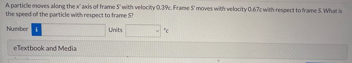 A particle moves along the x' axis of frame S' with velocity 0.39c. Frame S' moves with velocity 0.67c with respect to frame S. What is
the speed of the particle with respect to frame S?
Number i
Units
*C
eTextbook and Media