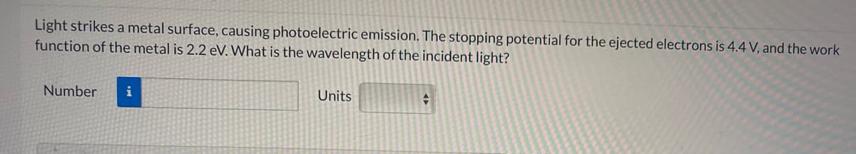 Light strikes a metal surface, causing photoelectric emission. The stopping potential for the ejected electrons is 4.4 V, and the work
function of the metal is 2.2 eV. What is the wavelength of the incident light?
Number
i
Units
