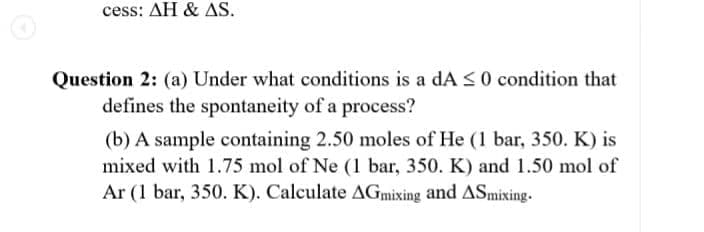 cess: AH & AS.
Question 2: (a) Under what conditions is a dA <0 condition that
defines the spontaneity of a process?
(b) A sample containing 2.50 moles of He (1 bar, 350. K) is
mixed with 1.75 mol of Ne (1 bar, 350. K) and 1.50 mol of
Ar (1 bar, 350. K). Calculate AGmixing and ASmixing.
