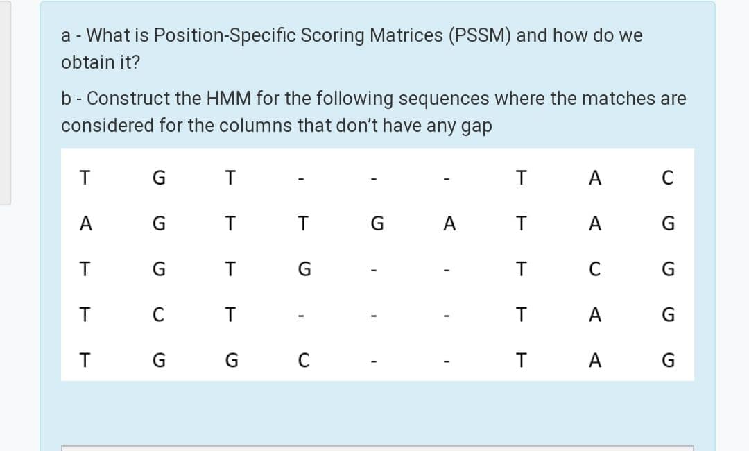 a - What is Position-Specific Scoring Matrices (PSSM) and how do we
obtain it?
b - Construct the HMM for the following sequences where the matches are
considered for the columns that don't have any gap
A
C
А
G.
T
G
A
А
G.
T G
C
T C
T
A
G G
T
A G
