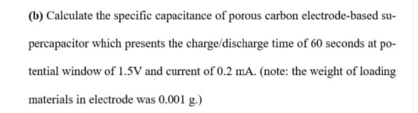 (b) Calculate the specific capacitance of porous carbon electrode-based su-
percapacitor which presents the charge/discharge time of 60 seconds at po-
tential window of 1.5V and current of 0.2 mA. (note: the weight of loading
materials in electrode was 0.001 g.)
