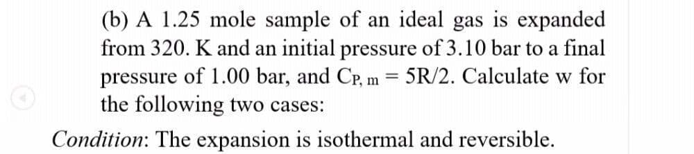 (b) A 1.25 mole sample of an ideal gas is expanded
from 320. K and an initial pressure of 3.10 bar to a final
pressure of 1.00 bar, and CP, m = 5R/2. Calculate w for
the following two cases:
Condition: The expansion is isothermal and reversible.
