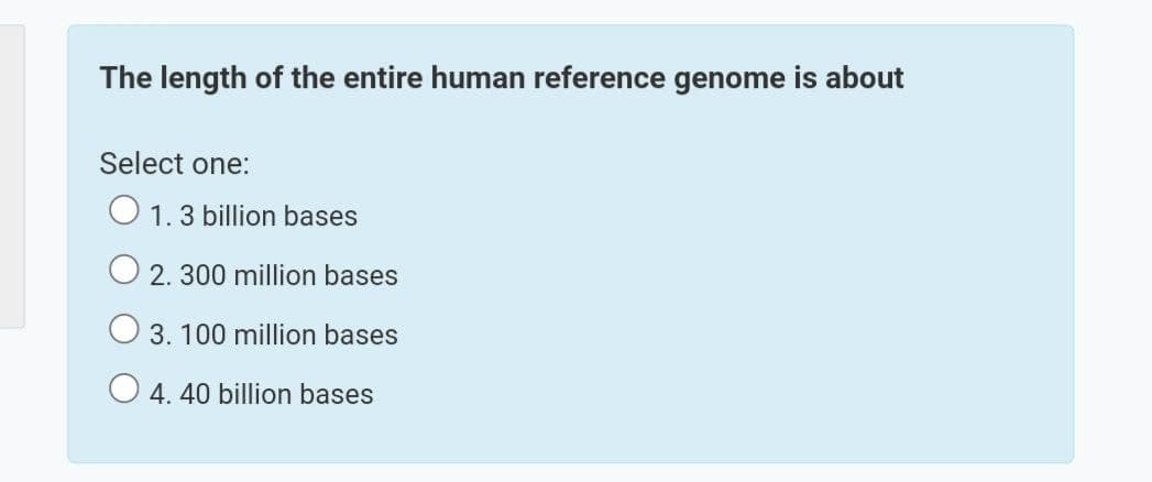 The length of the entire human reference genome is about
Select one:
O 1.3 billion bases
O 2. 300 million bases
3. 100 million bases
O 4. 40 billion bases
