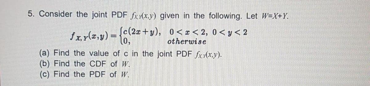 5. Consider the joint PDF fx (x,y) given in the following. Let W=X+Y.
fx.y(z,y) = 0,
Sc(2x+y), 0< I < 2, 0< y < 2
otherwise
(a) Find the value of c in the joint PDF fx.(x.y).
(b) Find the CDF of W.
(c) Find the PDF of W.

