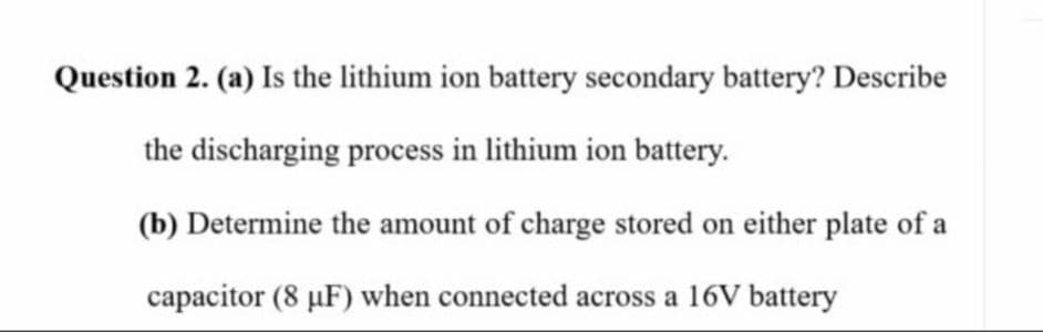 Question 2. (a) Is the lithium ion battery secondary battery? Describe
the discharging process in lithium ion battery.
(b) Determine the amount of charge stored on either plate of a
capacitor (8 µF) when connected across a 16V battery
