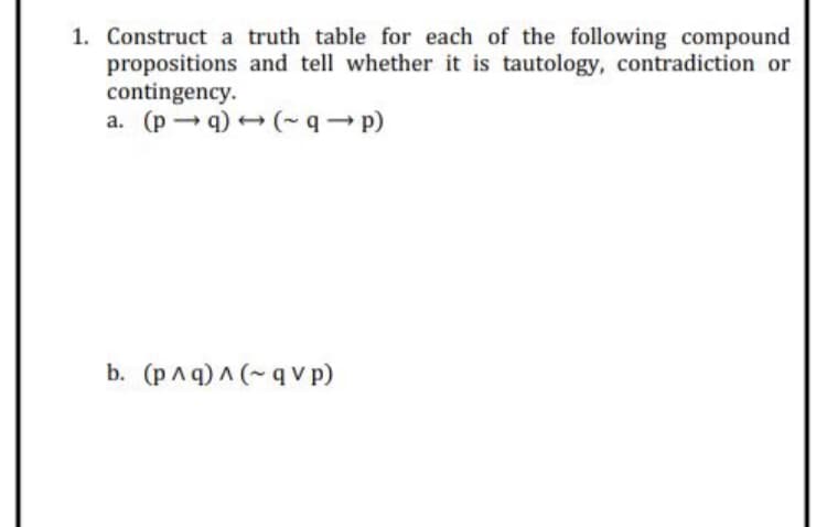 1. Construct a truth table for each of the following compound
propositions and tell whether it is tautology, contradiction or
contingency.
a. (pq) (-q- p)
b. (pAq) A (~ q v p)
