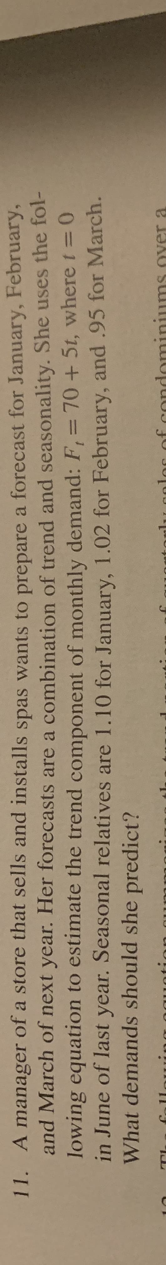 11. A manager of a store that sells and installs spas wants to prepare a forecast for January, February,
and March of next year. Her forecasts are a combination of trend and seasonality. She uses the fol-
lowing equation to estimate the trend component of monthly demand: F,= 70 +5t, where t= 0
in June of last year. Seasonal relatives are 1.10 for January, 1.02 for February, and .95 for March.
What demands should she predict?
c of condominiums Oyer a
