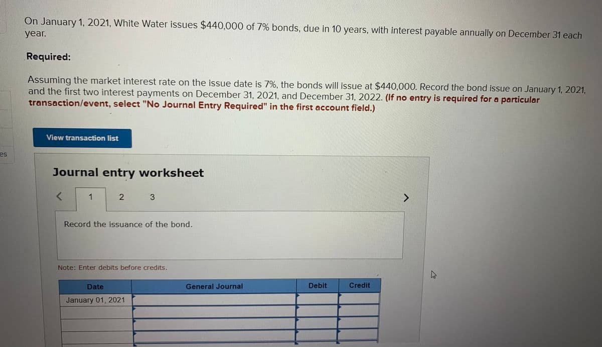 On January 1, 2021, White Water issues $440,000 of 7% bonds, due in 10 years, with interest payable annually on December 31 each
year.
Required:
Assuming the market interest rate on the issue date is 7%, the bonds will issue at $440,000. Record the bond issue on January 1, 2021,
and the first two interest payments on December 31, 2021, and December 31, 2022. (If no entry is required for a particular
transaction/event, select "No Journal Entry Required" in the first account field.)
View transaction list
es
Journal entry worksheet
1
Record the issuance of the bond.
Note: Enter debits before credits.
Date
General Journal
Debit
Credit
January 01, 2021
