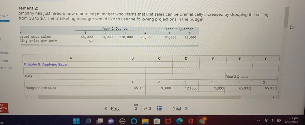 rement 2:
ompany has just hired a new marketing manager who insists that unit sales can be dramatically increased by dropping the selling
from $8 to $7. The marketing manager would like to use the following projections in the budget:
2 of 2
Year 2 Quarter
Year 3 Quarter
1
2
4
2
geted unit sales
ling price per unit
45,000
$7
70,000
120,000
75,000
85,000
95,000
eBook
A
B
C
E
Print
Chapter 8: Applying Excel
eferences
Data
Year 3 Quarter
1
4
1
Budgeted unit sales
45,000
70,000
120,000
75,000
85,000
95,000
Ac
Graw
Hill
< Prev
of 3
Next >
...... ....*RE
11:17 PM
DELL
ear
3/10/2022
