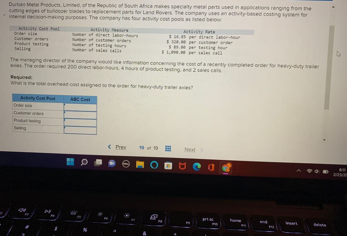 Durban Metal Products, Limited, of the Republic of South Africa makes specialty metal parts used in applications ranging from the
cutting edges of bulldozer blades to replacement parts for Land Rovers. The company uses an activity-based costing system for
internal decision-making purposes. The company has four activity cost pools as listed below:
Activity Measure
Number of direct labor-hours
Number of customer orders
Activity Rate
$ 16.85 per direct labor-hour
$ 320.00 per customer order
$ 89.00 per testing hour
$ 1,090.00 per sales call
Activity Cost Pool
Order size
Customer orders
Product testing
Selling
Number of testing hours
Number of sales calls
The managing director of the company would like information concerning the cost of a recently completed order for heavy-duty trailer
axles. The order required 200 direct labor-hours, 4 hours of product testing, and 2 sales calls.
Required:
What is the total overhead cost assigned to the order for heavy-duty trailer axles?
Activity Cost Pool
ABC Cost
Order size
Customer orders
Product testing
Selling
< Prev
19 of 19
Next>
..............
DELL
8:11
2/23/20
DII
F3
prt sc
home
end
F4
F5
F6
F7
insert
delete
F8
F9
F10
F11
F12
$
*
..
