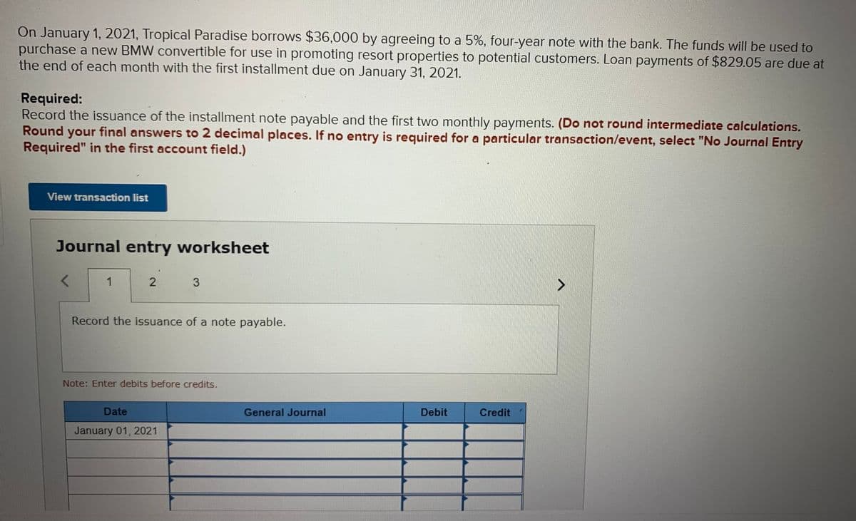 On January 1, 2021, Tropical Paradise borrows $36,000 by agreeing to a 5%, four-year note with the bank. The funds will be used to
purchase a new BMW convertible for use in promoting resort properties to potential customers. Loan payments of $829.05 are due at
the end of each month with the first installment due on January 31, 2021.
Required:
Record the issuance of the installment note payable and the first two monthly payments. (Do not round intermediate calculations.
Round your final answers to 2 decimal places. If no entry is required for a particular transaction/event, select "No Journal Entry
Required" in the first account field.)
View transaction list
Journal entry worksheet
1
3.
Record the issuance of a note payable.
Note: Enter debits before credits.
Date
General Journal
Debit
Credit
January 01, 2021
