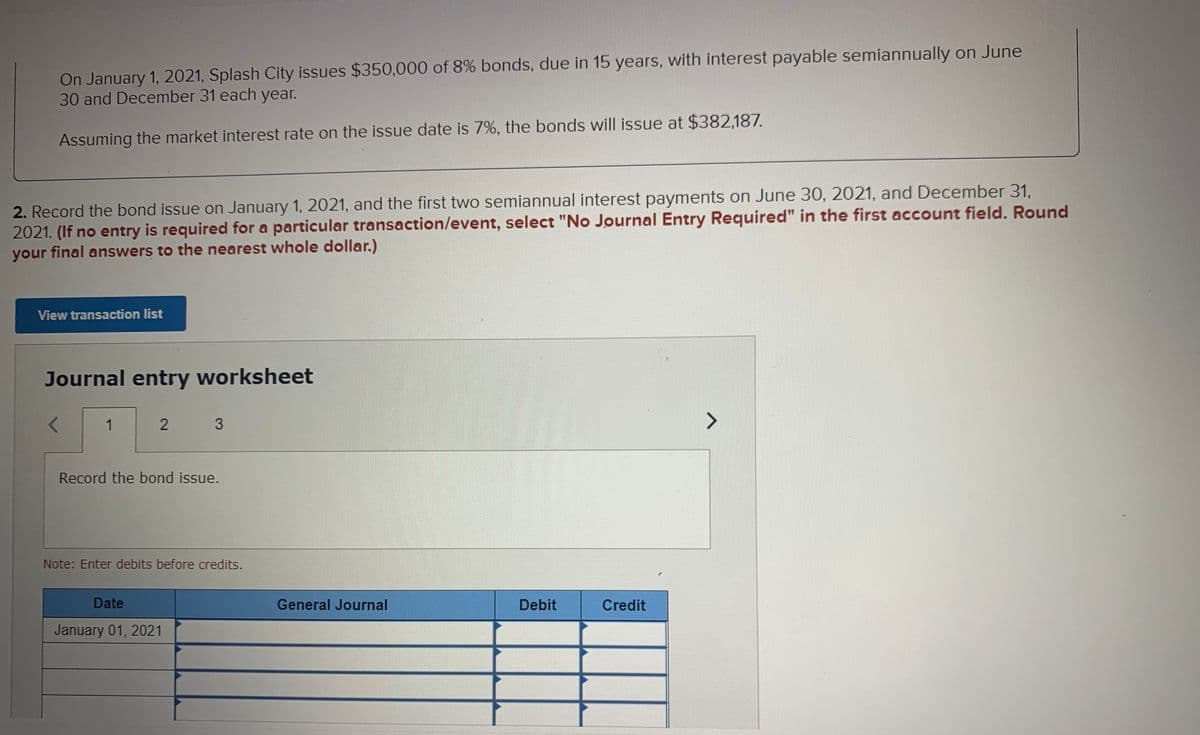 On January 1, 2021, Splash City issues $350,000 of 8% bonds, due in 15 years, with interest payable semiannually on June
30 and December 31 each year.
Assuming the market interest rate on the issue date is 7%, the bonds will issue at $382,187.
2. Record the bond issue on January 1, 2021, and the first two semiannual interest payments on June 30, 2021, and December 31,
2021. (If no entry is required for a particular transaction/event, select "No Journal Entry Required" in the first account field. Round
your final answers to the nearest whole dollar.)
View transaction list
Journal entry worksheet
1
<>
Record the bond issue.
Note: Enter debits before credits.
Date
General Journal
Debit
Credit
January 01, 2021
