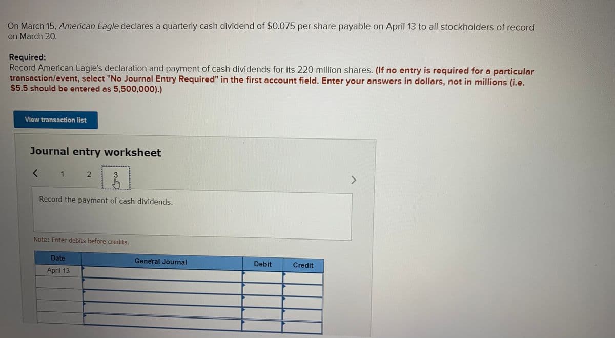 On March 15, American Eagle declares a quarterly cash dividend of $0.075 per share payable on April 13 to all stockholders of record
on March 30.
Required:
Record American Eagle's declaration and payment of cash dividends for its 220 million shares. (If no entry is required for a particular
transaction/event, select "No Journal Entry Required" in the first account field. Enter your answers in dollars, not in millions (i.e.
$5.5 should be entered as 5,500,000).)
View transaction list
Journal entry worksheet
< 1
2
Record the payment of cash dividends.
Note: Enter debits before credits.
Date
General Journal
Debit
Credit
April 13
