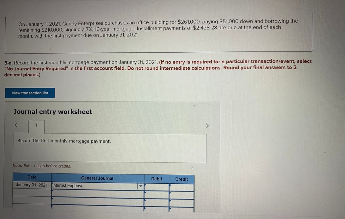 On January 1, 2021, Gundy Enterprises purchases an office building for $261,000, paying $51,000 down and borrowing the
remaining $210,000, signing a 7%, 10-year mortgage. Installment payments of $2,438.28 are due at the end of each
month, with the first payment due on January 31, 2021.
3-a. Record the first monthly mortgage payment on January 31, 2021. (If no entry is required for a particular transaction/event, select
"No Journal Entry Required" in the first account field. Do not round intermediate calculations. Round your final answers to 2
decimal places.)
View transaction list
Journal entry worksheet
1
Record the first monthly mortgage payment.
Note: Enter debits before credits.
Date
General Journal
Debit
Credit
January 31, 2021 Interest Expense
