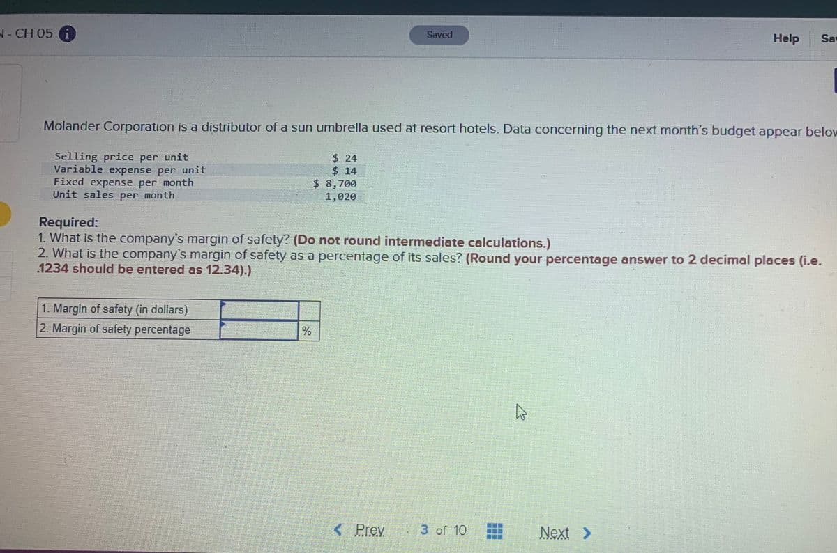 -CH 05 G
Saved
Help
Sa
Molander Corporation is a distributor of a sun umbrella used at resort hotels. Data concerning the next month's budget appear below
Selling price per unit
Variable expense per unit
Fixed expense per month
Unit sales per month
$24
$14
$8,700
1,020
Required:
1. What is the company's margin of safety? (Do not round intermediate calculations.)
2. What is the company's margin of safety as a percentage of its sales? (Round your percentage answer to 2 decimal places (i.e.
.1234 should be entered as 12.34).)
1. Margin of safety (in dollars)
2. Margin of safety percentage
Prev
3 of 10
Next >
