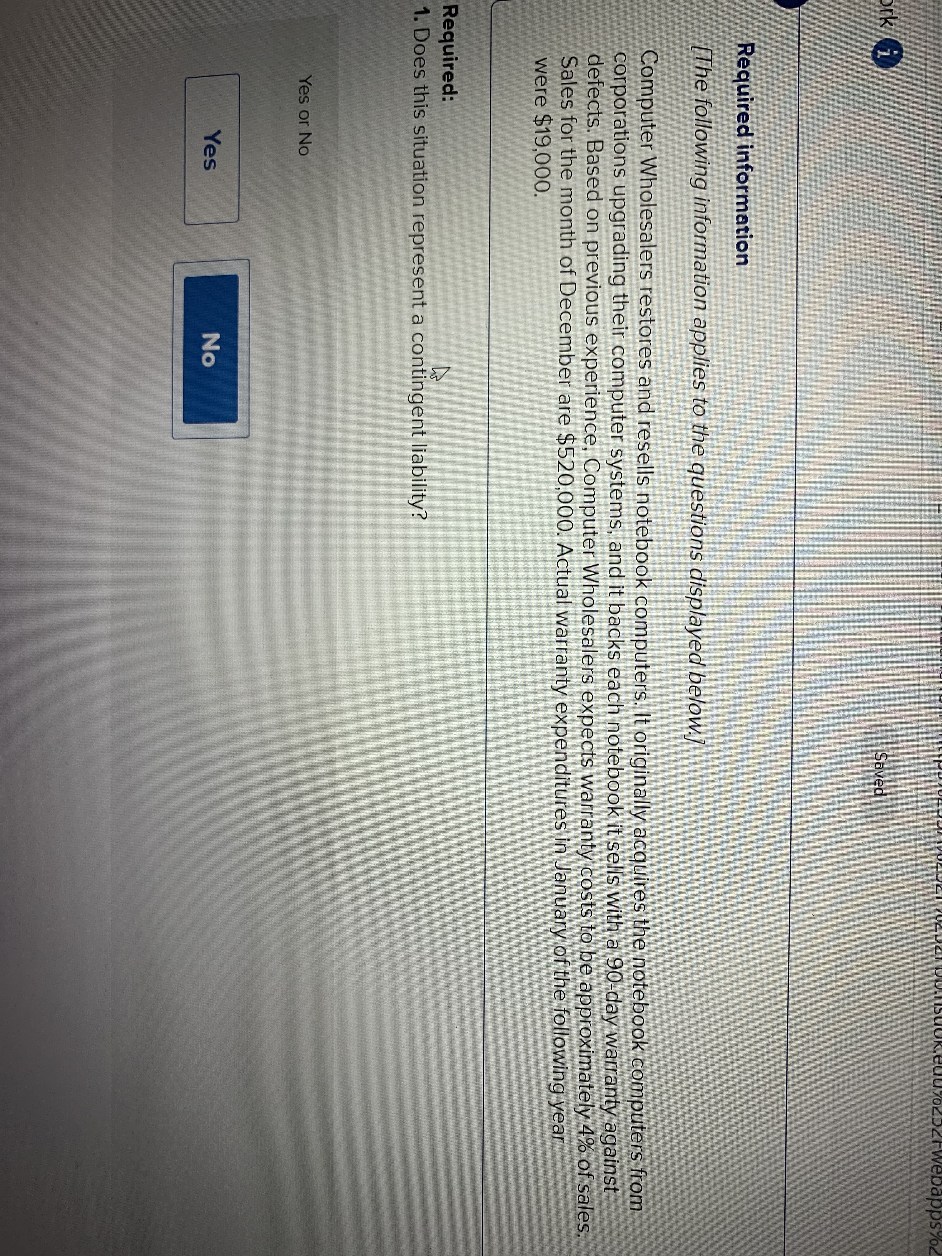 ZFwebapps%2
ork i
Saved
Required information
[The following information applies to the questions displayed below.]
Computer Wholesalers restores and resells notebook computers. It originally acquires the notebook computers from
corporations upgrading their computer systems, and it backs each notebook it sells with a 90-day warranty against
defects. Based on previous experience, Computer Wholesalers expects warranty costs to be approximately 4% of sales.
Sales for the month of December are $520,000. Actual warranty expenditures in January of the following year
were $19,000.
Required:
1. Does this situation represent a contingent liability?
Yes or No
Yes
No
一
