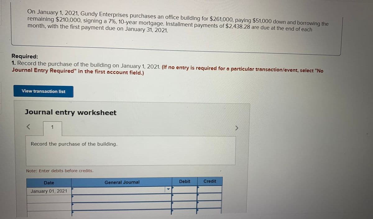 On January 1, 2021, Gundy Enterprises purchases an office building for $261,000, paying $51,000 down and borrowing the
remaining $210,000, signing a 7%, 10-year mortgage. Installment payments of $2,438.28 are due at the end of each
month, with the first payment due on January 31, 2021.
Required:
1. Record the purchase of the building on January 1, 2021. (If no entry is required for a particular transaction/event, select "No
Journal Entry Required" in the first account field.)
View transaction list
Journal entry worksheet
1
Record the purchase of the building.
Note: Enter debits before credits.
Date
General Journal
Debit
Credit
January 01, 2021
