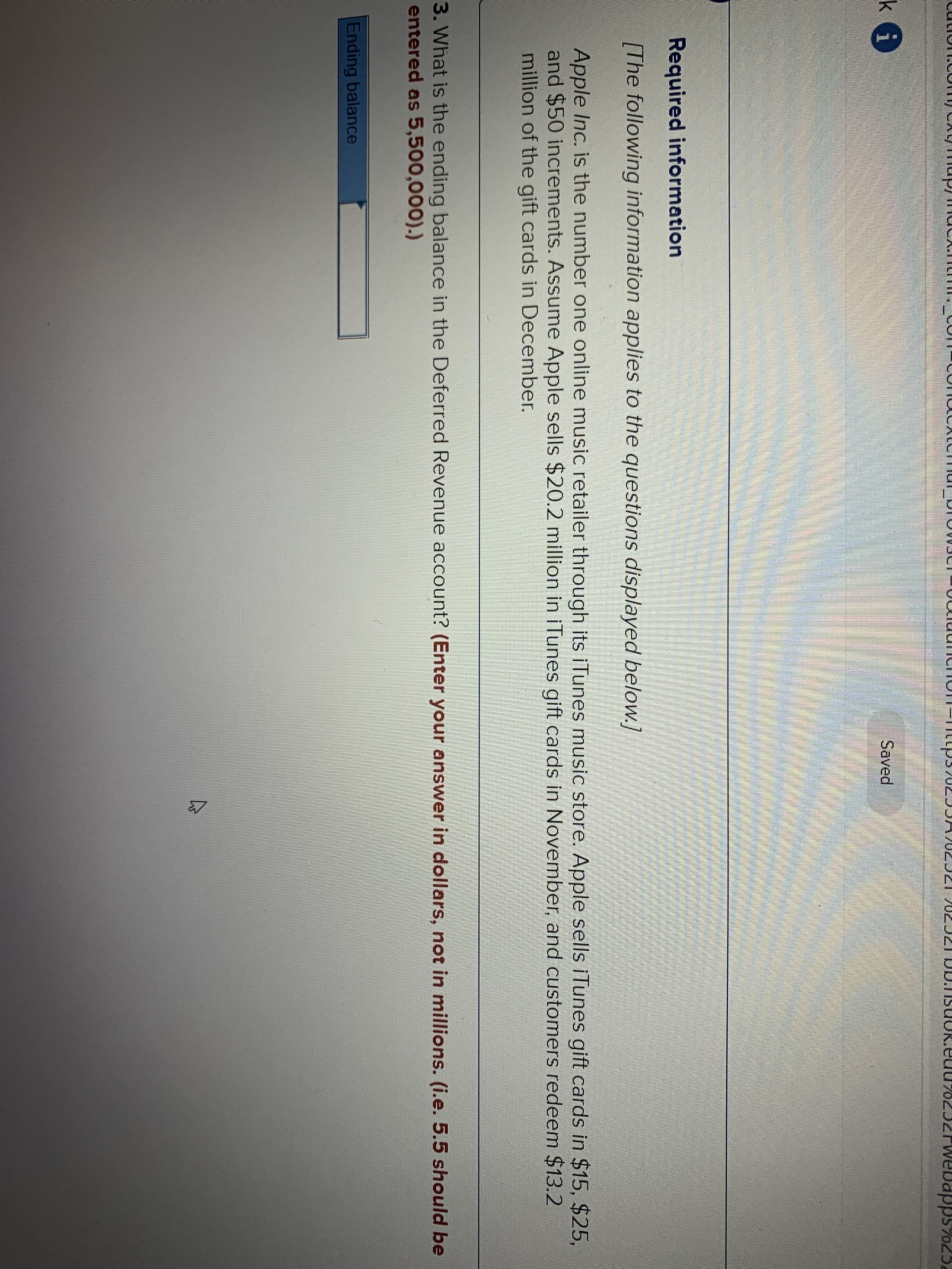 <rwebapps7025.
Saved
Required information
[The following information applies to the questions displayed below.]
Apple Inc. is the number one online music retailer through its iTunes music store. Apple sells iTunes gift cards in $15, $25,
and $50 increments. Assume Apple sells $20.2 million in iTunes gift cards in November, and customers redeem $13.2
million of the gift cards in December.
3. What is the ending balance in the Deferred Revenue account? (Enter your answer in dollars, not in millions. (i.e. 5.5 should be
entered as 5,500,000).)
Ending balance
