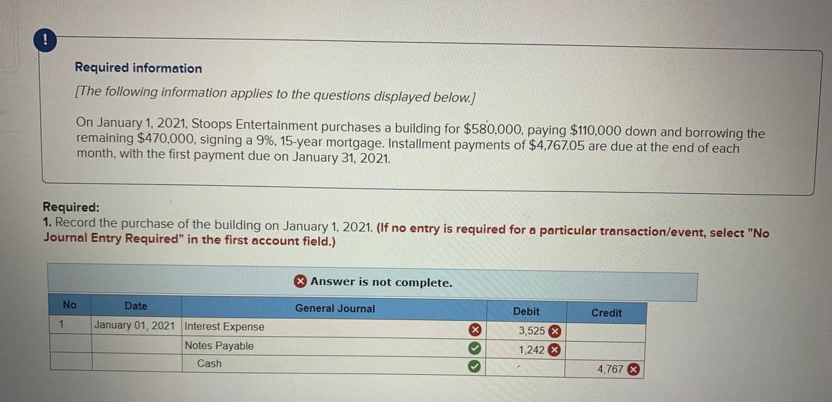 !
Required information
[The following information applies to the questions displayed below.]
On January 1, 2021, Stoops Entertainment purchases a building for $580,000, paying $110.000 down and borrowing the
remaining $470,000, signing a 9%, 15-year mortgage. Installment payments of $4,767.05 are due at the end of each
month, with the first payment due on January 31, 2021.
Required:
1. Record the purchase of the building on January 1, 2021. (f no entry is required for a particular transaction/event, select "No
Journal Entry Required" in the first account field.)
Answer is not complete.
No
Date
General Journal
Debit
Credit
1
January 01, 2021 Interest Expense
3,525 x
Notes Payable
1,242 X
Cash
4,767 X
