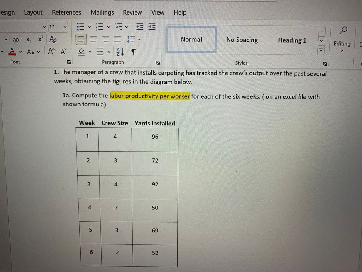 esign Layout
References
Mailings
Review
View
Help
、三
目三==。
v11
、
ab х, х* А
Normal
No Spacing
Heading 1
Editing
A Aa v A A
の、困、
Font
Paragraph
Styles
1. The manager of a crew that installs carpeting has tracked the crew's output over the past several
weeks, obtaining the figures in the diagram below.
la. Compute the labor productivity per worker for each of the six weeks. ( on an excel file with
shown formula)
Week Crew Size Yards Installed
4
96
3.
72
3.
92
50
69
6.
2.
52
I>
3.
1,
2.
