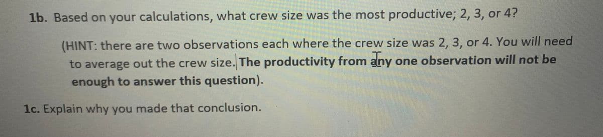 1b. Based on your calculations, what crew size was the most productive; 2, 3, or 4?
(HINT: there are two observations each where the crew size was 2, 3, or 4. You will need
to average out the crew size. The productivity from any one observation will not be
enough to answer this question).
1c. Explain why you made that conclusion.
